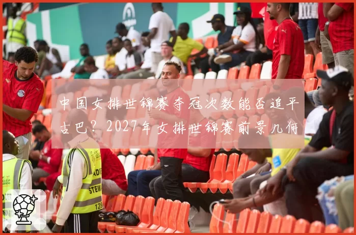 中国女排世锦赛夺冠次数能否追平古巴？2027年女排世锦赛前景几何？