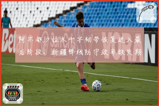 阿不都沙拉木十字韧带恢复进入最后阶段，新疆锋线防守效率缺失期间跌至联盟第11_br_