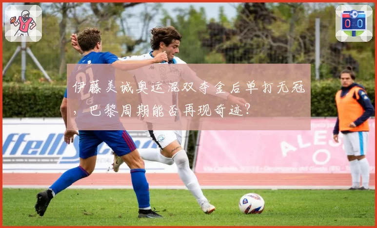 伊藤美诚奥运混双夺金后单打无冠，巴黎周期能否再现奇迹？