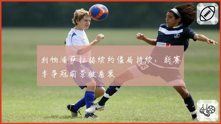 利物浦萨拉赫续约僵局持续，新赛季争冠前景被看衰