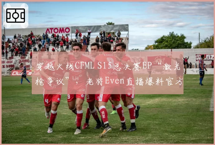 穿越火线CFML S15总决赛EP“激光枪争议”，老将Even直播爆料官方内幕