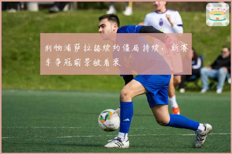 利物浦萨拉赫续约僵局持续，新赛季争冠前景被看衰