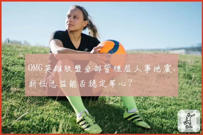 OMG英雄联盟分部管理层人事地震,新任总监能否稳定军心?