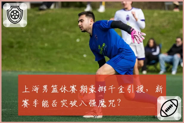 上海男篮休赛期豪掷千金引援，新赛季能否突破八强魔咒？