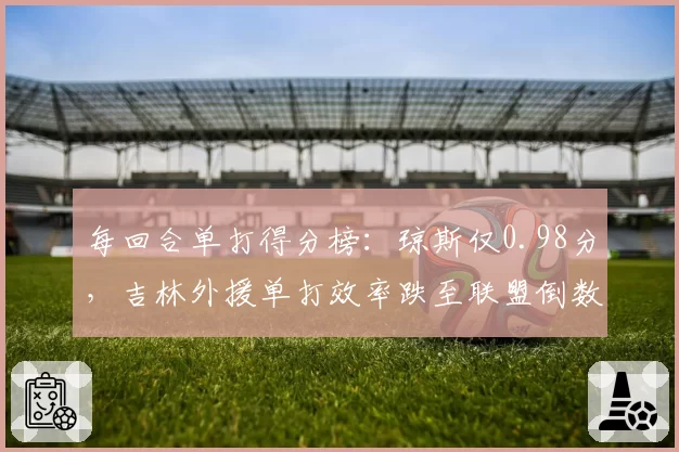 每回合单打得分榜：琼斯仅0.98分，吉林外援单打效率跌至联盟倒数