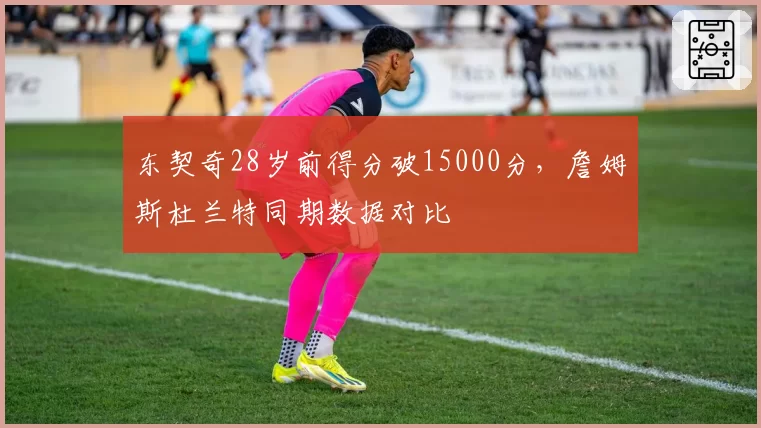 东契奇28岁前得分破15000分，詹姆斯杜兰特同期数据对比