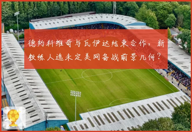 德约科维奇与瓦伊达结束合作，新教练人选未定美网备战前景几何？