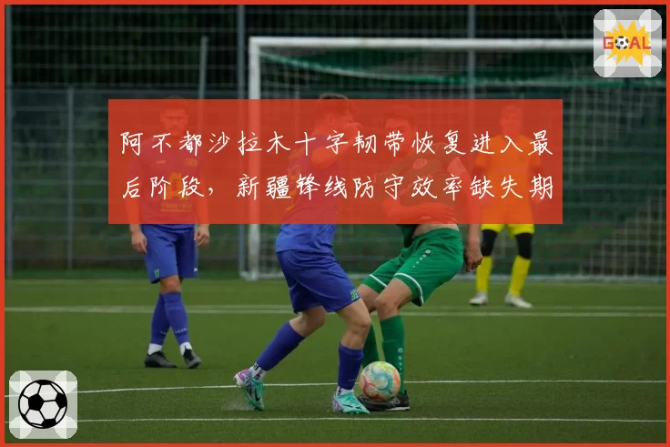 阿不都沙拉木十字韧带恢复进入最后阶段,新疆锋线防守效率缺失期间跌至联盟第11_br_