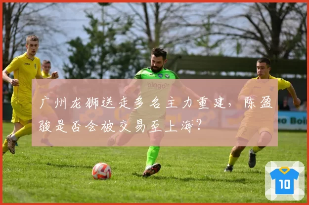 广州龙狮送走多名主力重建，陈盈骏是否会被交易至上海？