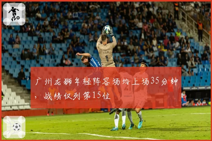 广州龙狮年轻阵容场均上场35分钟，战绩仅列第15位