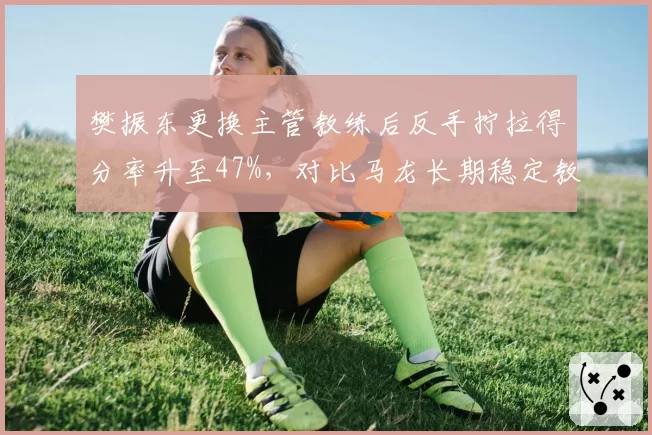 樊振东更换主管教练后反手拧拉得分率升至47%，对比马龙长期稳定教练组成效