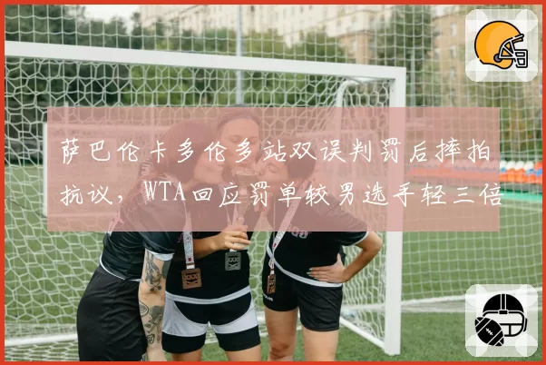 萨巴伦卡多伦多站双误判罚后摔拍抗议，WTA回应罚单较男选手轻三倍再惹风波