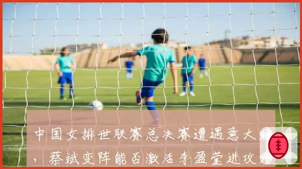 中国女排世联赛总决赛遭遇意大利，蔡斌变阵能否激活李盈莹进攻火力？