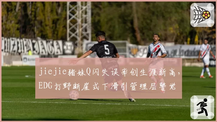 jiejie猪妹Q闪失误率创生涯新高，EDG打野断崖式下滑引管理层警觉