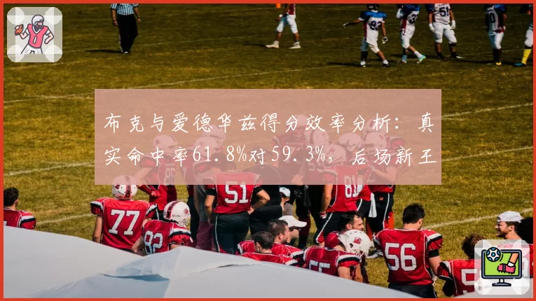 布克与爱德华兹得分效率分析：真实命中率61.8%对59.3%，后场新王之争