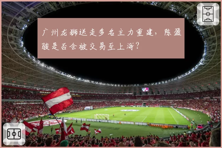 广州龙狮送走多名主力重建,陈盈骏是否会被交易至上海?