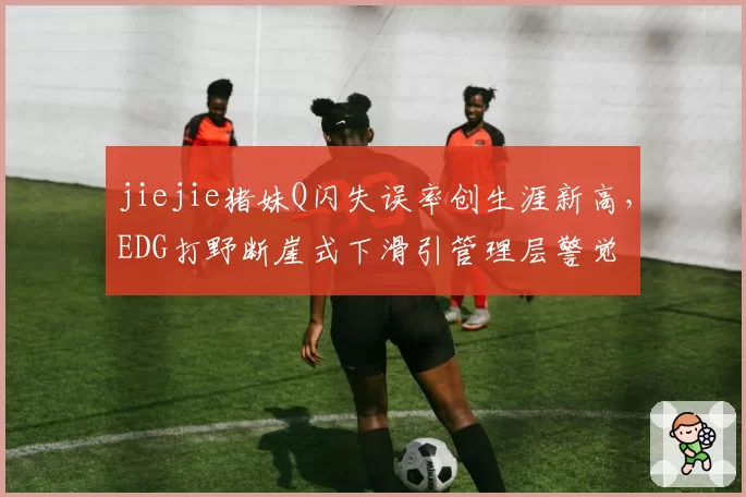 jiejie猪妹Q闪失误率创生涯新高,EDG打野断崖式下滑引管理层警觉