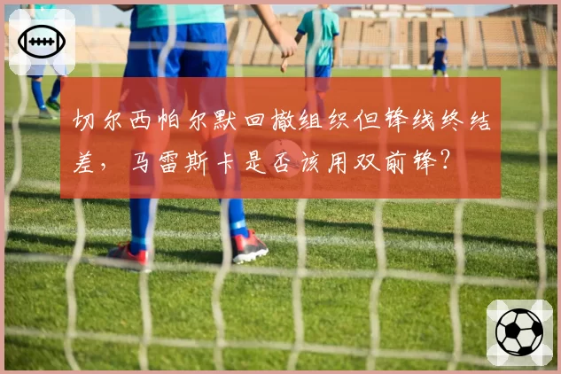 切尔西帕尔默回撤组织但锋线终结差，马雷斯卡是否该用双前锋？