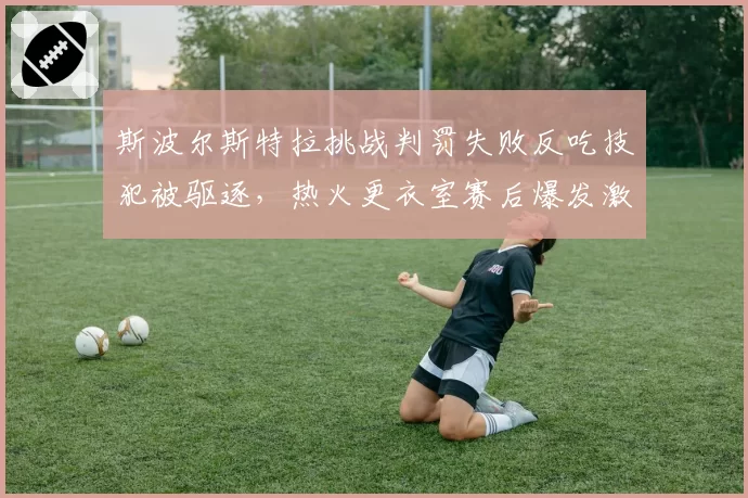 斯波尔斯特拉挑战判罚失败反吃技犯被驱逐，热火更衣室赛后爆发激烈争吵？