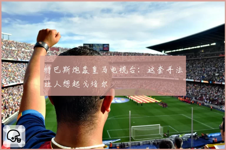 特巴斯炮轰皇马电视台:这套手法让人想起戈培尔