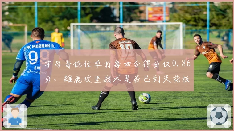 字母哥低位单打每回合得分仅0.86分,雄鹿攻坚战术是否已到天花板?