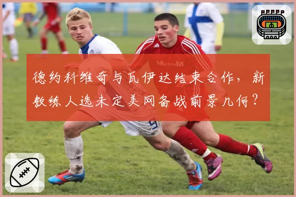 德约科维奇与瓦伊达结束合作,新教练人选未定美网备战前景几何?