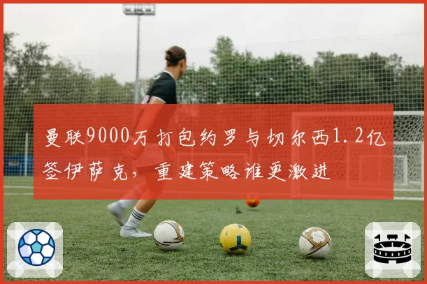 曼联9000万打包约罗与切尔西1.2亿签伊萨克,重建策略谁更激进