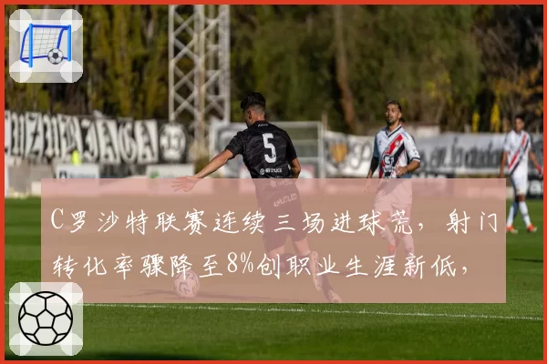 C罗沙特联赛连续三场进球荒,射门转化率骤降至8%创职业生涯新低,球迷呼吁让位