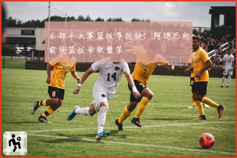 东部半决赛篮板争抢榜：阿德巴约前场篮板率联盟第一