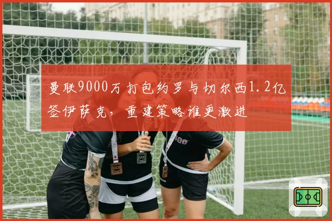 曼联9000万打包约罗与切尔西1.2亿签伊萨克，重建策略谁更激进