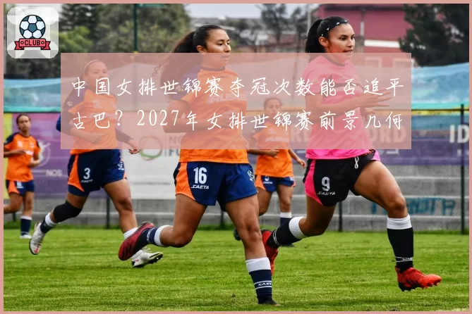 中国女排世锦赛夺冠次数能否追平古巴?2027年女排世锦赛前景几何?