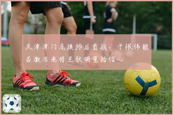 天津津门虎换帅后首战，于根伟能否激活老将王秋明重拾信心