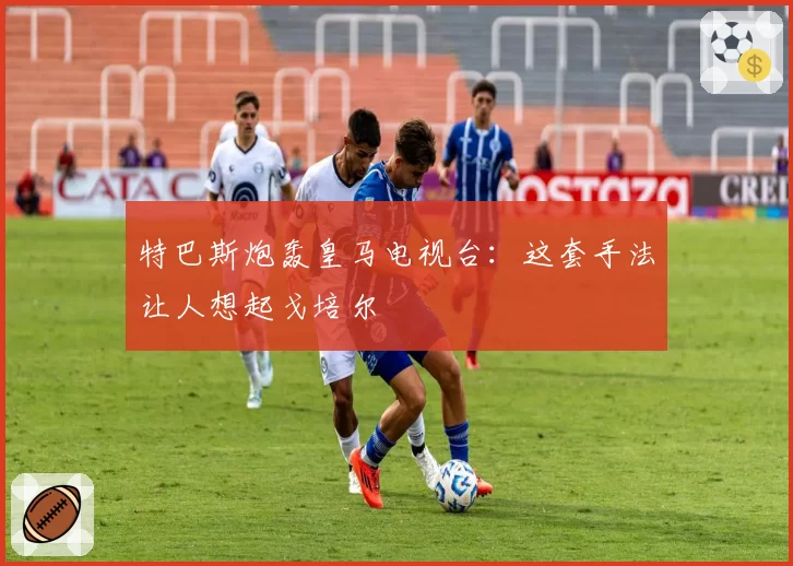 特巴斯炮轰皇马电视台:这套手法让人想起戈培尔