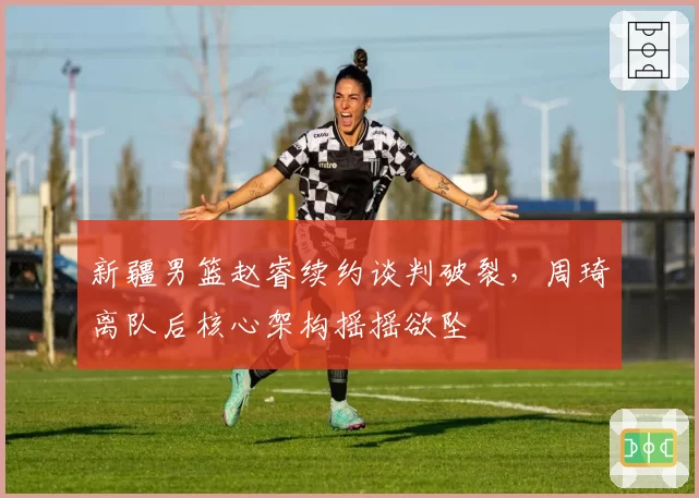 新疆男篮赵睿续约谈判破裂，周琦离队后核心架构摇摇欲坠