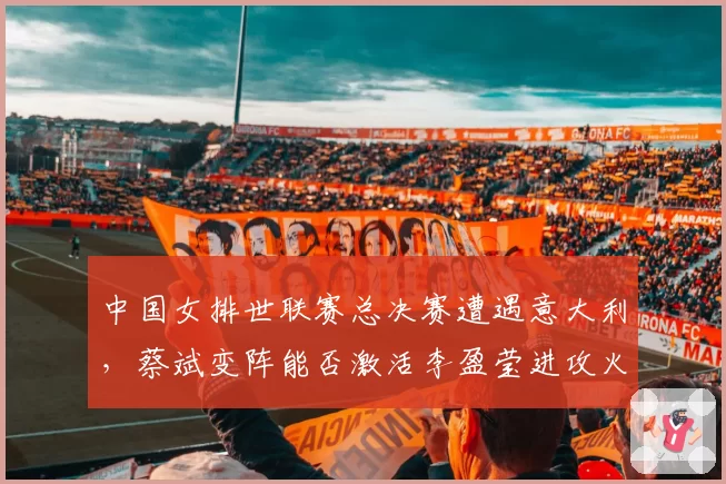 中国女排世联赛总决赛遭遇意大利,蔡斌变阵能否激活李盈莹进攻火力?