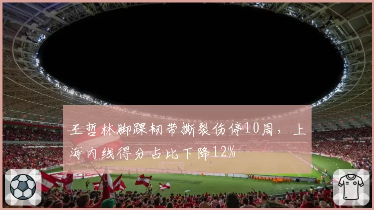 王哲林脚踝韧带撕裂伤停10周，上海内线得分占比下降12%
