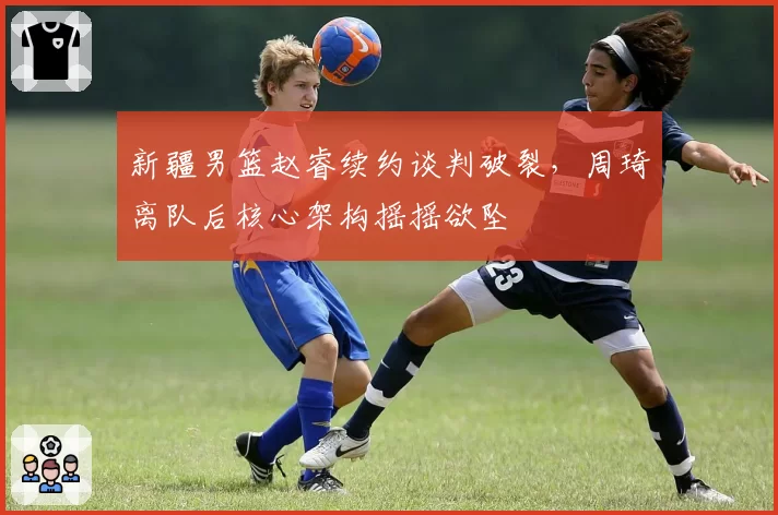 新疆男篮赵睿续约谈判破裂，周琦离队后核心架构摇摇欲坠