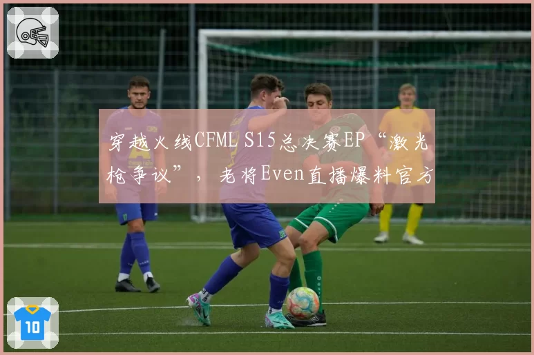 穿越火线CFML S15总决赛EP“激光枪争议”，老将Even直播爆料官方内幕