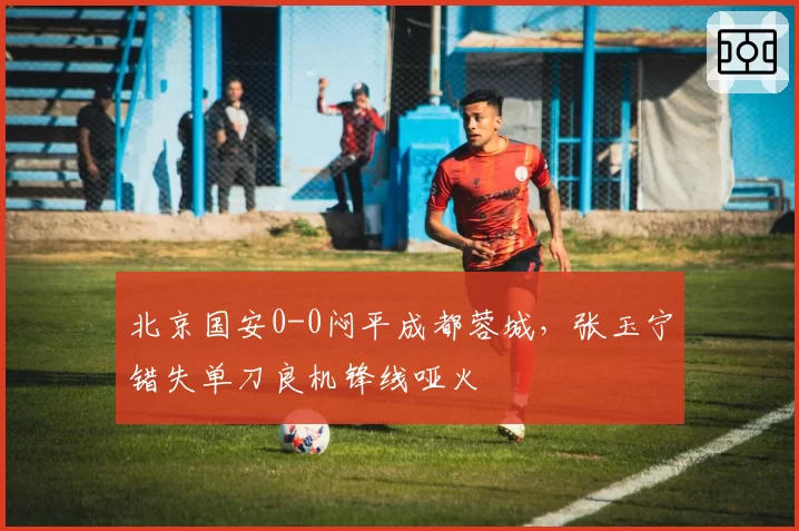 北京国安0-0闷平成都蓉城，张玉宁错失单刀良机锋线哑火